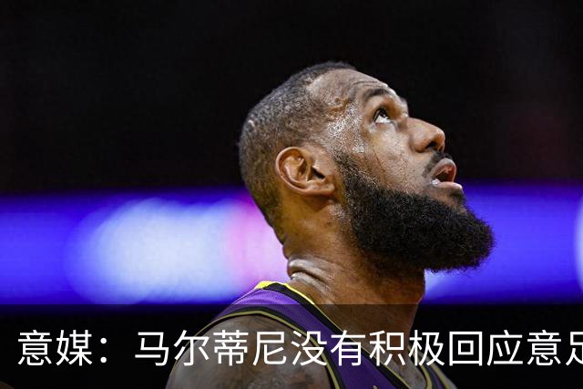 意媒：马尔蒂尼没有积极回应意足协，孔蒂年薪要求比曼奇尼更高